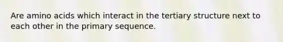 Are amino acids which interact in the tertiary structure next to each other in the primary sequence.