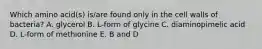 Which amino acid(s) is/are found only in the cell walls of bacteria? A. glycerol B. L-form of glycine C. diaminopimelic acid D. L-form of methionine E. B and D