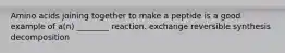 Amino acids joining together to make a peptide is a good example of a(n) ________ reaction. exchange reversible synthesis decomposition