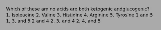 Which of these <a href='https://www.questionai.com/knowledge/k9gb720LCl-amino-acids' class='anchor-knowledge'>amino acids</a> are both ketogenic andglucogenic? 1. Isoleucine 2. Valine 3. Histidine 4. Arginine 5. Tyrosine 1 and 5 1, 3, and 5 2 and 4 2, 3, and 4 2, 4, and 5