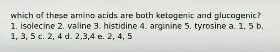 which of these amino acids are both ketogenic and glucogenic? 1. isolecine 2. valine 3. histidine 4. arginine 5. tyrosine a. 1, 5 b. 1, 3, 5 c. 2, 4 d. 2,3,4 e. 2, 4, 5