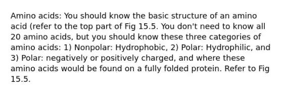 Amino acids: You should know the basic structure of an amino acid (refer to the top part of Fig 15.5. You don't need to know all 20 amino acids, but you should know these three categories of amino acids: 1) Nonpolar: Hydrophobic, 2) Polar: Hydrophilic, and 3) Polar: negatively or positively charged, and where these amino acids would be found on a fully folded protein. Refer to Fig 15.5.