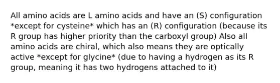 All <a href='https://www.questionai.com/knowledge/k9gb720LCl-amino-acids' class='anchor-knowledge'>amino acids</a> are L amino acids and have an (S) configuration *except for cysteine* which has an (R) configuration (because its R group has higher priority than the carboxyl group) Also all amino acids are chiral, which also means they are optically active *except for glycine* (due to having a hydrogen as its R group, meaning it has two hydrogens attached to it)