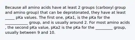 Because all <a href='https://www.questionai.com/knowledge/k9gb720LCl-amino-acids' class='anchor-knowledge'>amino acids</a> have at least 2 groups (carboxyl group and amino group) that can be deprotonated, they have at least _____ pKa values. The first one, pKa1, is the pKa for the ____________ group, and is usually around 2. For most amino acids , the second pKa value, pKa2 is the pKa for the _________ group, usually between 9 and 10.