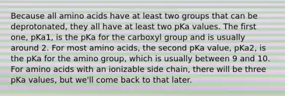 Because all <a href='https://www.questionai.com/knowledge/k9gb720LCl-amino-acids' class='anchor-knowledge'>amino acids</a> have at least two groups that can be deprotonated, they all have at least two pKa values. The first one, pKa1, is the pKa for the carboxyl group and is usually around 2. For most amino acids, the second pKa value, pKa2, is the pKa for the amino group, which is usually between 9 and 10. For amino acids with an ionizable side chain, there will be three pKa values, but we'll come back to that later.