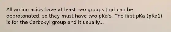 All amino acids have at least two groups that can be deprotonated, so they must have two pKa's. The first pKa (pKa1) is for the Carboxyl group and it usually...