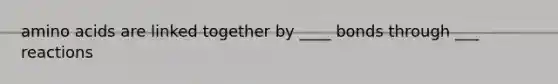 amino acids are linked together by ____ bonds through ___ reactions