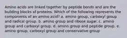 Amino acids are linked together by peptide bonds and are the building blocks of proteins. Which of the following represents the components of an amino acid? a. amino group, carboxyl group and radical group. b. amino group and ribose sugar. c. amino group and carboxyl group. d. amino group and peptide group. e. amino group, carboxyl group and conservative group