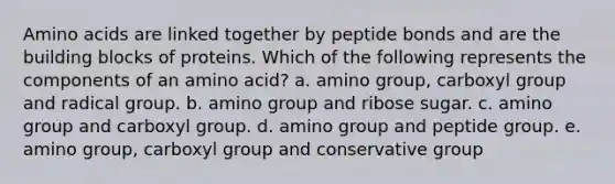 Amino acids are linked together by peptide bonds and are the building blocks of proteins. Which of the following represents the components of an amino acid? a. amino group, carboxyl group and radical group. b. amino group and ribose sugar. c. amino group and carboxyl group. d. amino group and peptide group. e. amino group, carboxyl group and conservative group