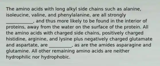 The amino acids with long alkyl side chains such as alanine, isoleucine, valine, and phenylalanine, are all strongly ____________, and thus more likely to be found in the interior of proteins, away from the water on the surface of the protein. All the amino acids with charged side chains, positively charged histidine, arginine, and lysine plus negatively charged glutamate and aspartate, are __________, as are the amides asparagine and glutamine. All other remaining amino acids are neither hydrophilic nor hydrophobic.