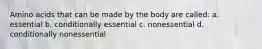 Amino acids that can be made by the body are called: a. essential b. conditionally essential c. nonessential d. conditionally nonessential