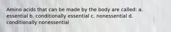 Amino acids that can be made by the body are called: a. essential b. conditionally essential c. nonessential d. conditionally nonessential