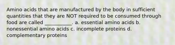 Amino acids that are manufactured by the body in sufficient quantities that they are NOT required to be consumed through food are called ___________. a. essential amino acids b. nonessential amino acids c. incomplete proteins d. complementary proteins