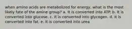 when amino acids are metabolized for energy, what is the most likely fate of the amine group? a. It is converted into ATP. b. It is converted into glucose. c. It is converted into glycogen. d. It is converted into fat. e. It is converted into urea