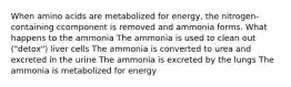 When amino acids are metabolized for energy, the nitrogen-containing ccomponent is removed and ammonia forms. What happens to the ammonia The ammonia is used to clean out ("detox") liver cells The ammonia is converted to urea and excreted in the urine The ammonia is excreted by the lungs The ammonia is metabolized for energy