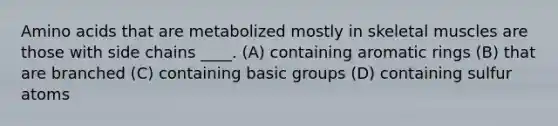 Amino acids that are metabolized mostly in skeletal muscles are those with side chains ____. (A) containing aromatic rings (B) that are branched (C) containing basic groups (D) containing sulfur atoms