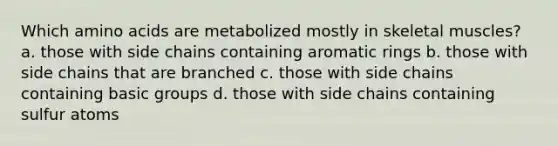 Which amino acids are metabolized mostly in skeletal muscles? a. those with side chains containing aromatic rings b. those with side chains that are branched c. those with side chains containing basic groups d. those with side chains containing sulfur atoms