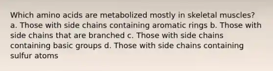 Which amino acids are metabolized mostly in skeletal muscles? a. Those with side chains containing aromatic rings b. Those with side chains that are branched c. Those with side chains containing basic groups d. Those with side chains containing sulfur atoms