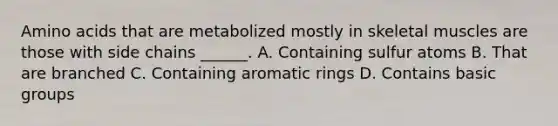 Amino acids that are metabolized mostly in skeletal muscles are those with side chains ______. A. Containing sulfur atoms B. That are branched C. Containing aromatic rings D. Contains basic groups