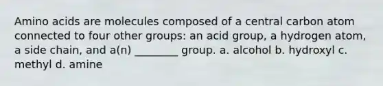 Amino acids are molecules composed of a central carbon atom connected to four other groups: an acid group, a hydrogen atom, a side chain, and a(n) ________ group. a. alcohol b. hydroxyl c. methyl d. amine