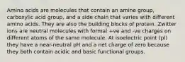 Amino acids are molecules that contain an amine group, carboxylic acid group, and a side chain that varies with different amino acids. They are also the building blocks of protein. Zwitter ions are neutral molecules with formal +ve and -ve charges on different atoms of the same molecule. At isoelectric point (pl) they have a near-neutral pH and a net charge of zero because they both contain acidic and basic functional groups.