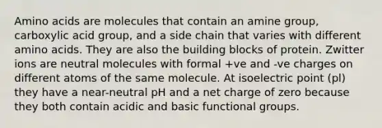 Amino acids are molecules that contain an amine group, carboxylic acid group, and a side chain that varies with different amino acids. They are also the building blocks of protein. Zwitter ions are neutral molecules with formal +ve and -ve charges on different atoms of the same molecule. At isoelectric point (pl) they have a near-neutral pH and a net charge of zero because they both contain acidic and basic functional groups.