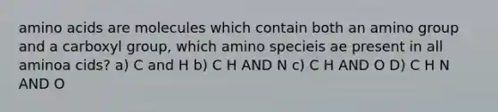 amino acids are molecules which contain both an amino group and a carboxyl group, which amino specieis ae present in all aminoa cids? a) C and H b) C H AND N c) C H AND O D) C H N AND O