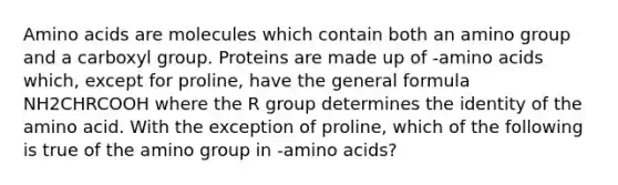 Amino acids are molecules which contain both an amino group and a carboxyl group. Proteins are made up of -amino acids which, except for proline, have the general formula NH2CHRCOOH where the R group determines the identity of the amino acid. With the exception of proline, which of the following is true of the amino group in -amino acids?