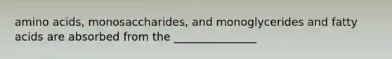 amino acids, monosaccharides, and monoglycerides and fatty acids are absorbed from the _______________