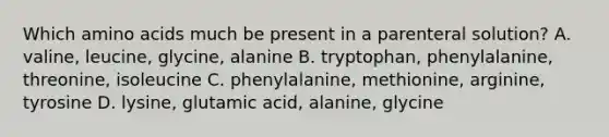 Which amino acids much be present in a parenteral solution? A. valine, leucine, glycine, alanine B. tryptophan, phenylalanine, threonine, isoleucine C. phenylalanine, methionine, arginine, tyrosine D. lysine, glutamic acid, alanine, glycine