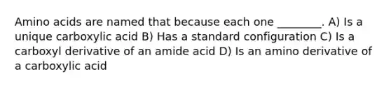 Amino acids are named that because each one ________. A) Is a unique carboxylic acid B) Has a standard configuration C) Is a carboxyl derivative of an amide acid D) Is an amino derivative of a carboxylic acid