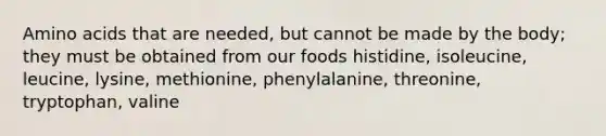 Amino acids that are needed, but cannot be made by the body; they must be obtained from our foods histidine, isoleucine, leucine, lysine, methionine, phenylalanine, threonine, tryptophan, valine