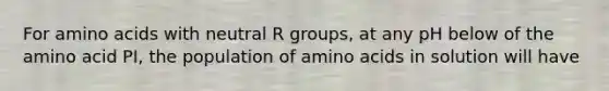 For <a href='https://www.questionai.com/knowledge/k9gb720LCl-amino-acids' class='anchor-knowledge'>amino acids</a> with neutral R groups, at any pH below of the amino acid PI, the population of amino acids in solution will have