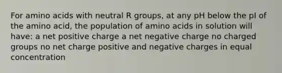 For <a href='https://www.questionai.com/knowledge/k9gb720LCl-amino-acids' class='anchor-knowledge'>amino acids</a> with neutral R groups, at any pH below the pI of the amino acid, the population of amino acids in solution will have: a net positive charge a net negative charge no charged groups no net charge positive and negative charges in equal concentration