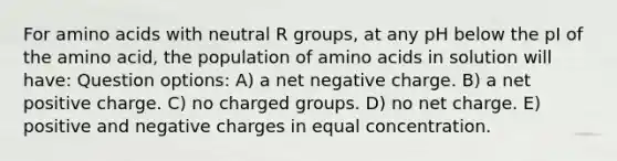 For amino acids with neutral R groups, at any pH below the pI of the amino acid, the population of amino acids in solution will have: Question options: A) a net negative charge. B) a net positive charge. C) no charged groups. D) no net charge. E) positive and negative charges in equal concentration.