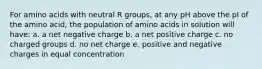 For amino acids with neutral R groups, at any pH above the pI of the amino acid, the population of amino acids in solution will have: a. a net negative charge b. a net positive charge c. no charged groups d. no net charge e. positive and negative charges in equal concentration