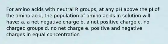 For <a href='https://www.questionai.com/knowledge/k9gb720LCl-amino-acids' class='anchor-knowledge'>amino acids</a> with neutral R groups, at any pH above the pI of the amino acid, the population of amino acids in solution will have: a. a net negative charge b. a net positive charge c. no charged groups d. no net charge e. positive and negative charges in equal concentration