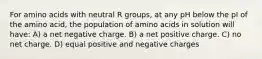 For amino acids with neutral R groups, at any pH below the pI of the amino acid, the population of amino acids in solution will have: A) a net negative charge. B) a net positive charge. C) no net charge. D) equal positive and negative charges