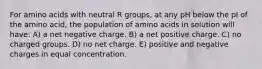 For amino acids with neutral R groups, at any pH below the pI of the amino acid, the population of amino acids in solution will have: A) a net negative charge. B) a net positive charge. C) no charged groups. D) no net charge. E) positive and negative charges in equal concentration.