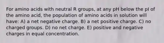 For amino acids with neutral R groups, at any pH below the pI of the amino acid, the population of amino acids in solution will have: A) a net negative charge. B) a net positive charge. C) no charged groups. D) no net charge. E) positive and negative charges in equal concentration.