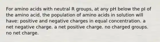 For amino acids with neutral R groups, at any pH below the pI of the amino acid, the population of amino acids in solution will have: positive and negative charges in equal concentration. a net negative charge. a net positive charge. no charged groups. no net charge.