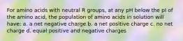 For amino acids with neutral R groups, at any pH below the pI of the amino acid, the population of amino acids in solution will have: a. a net negative charge b. a net positive charge c. no net charge d. equal positive and negative charges