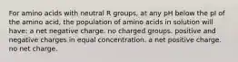 For amino acids with neutral R groups, at any pH below the pI of the amino acid, the population of amino acids in solution will have: a net negative charge. no charged groups. positive and negative charges in equal concentration. a net positive charge. no net charge.