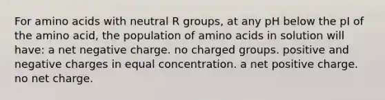 For amino acids with neutral R groups, at any pH below the pI of the amino acid, the population of amino acids in solution will have: a net negative charge. no charged groups. positive and negative charges in equal concentration. a net positive charge. no net charge.