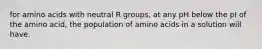 for amino acids with neutral R groups, at any pH below the pI of the amino acid, the population of amino acids in a solution will have.