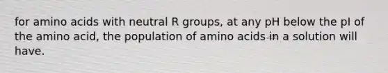 for amino acids with neutral R groups, at any pH below the pI of the amino acid, the population of amino acids in a solution will have.