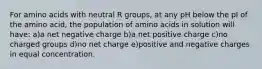 For amino acids with neutral R groups, at any pH below the pI of the amino acid, the population of amino acids in solution will have: a)a net negative charge b)a net positive charge c)no charged groups d)no net charge e)positive and negative charges in equal concentration.