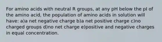 For amino acids with neutral R groups, at any pH below the pI of the amino acid, the population of amino acids in solution will have: a)a net negative charge b)a net positive charge c)no charged groups d)no net charge e)positive and negative charges in equal concentration.