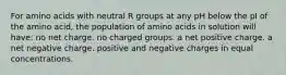 For amino acids with neutral R groups at any pH below the pI of the amino acid, the population of amino acids in solution will have: no net charge. no charged groups. a net positive charge. a net negative charge. positive and negative charges in equal concentrations.