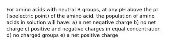 For amino acids with neutral R groups, at any pH above the pI (isoelectric point) of the amino acid, the population of amino acids in solution will have: a) a net negative charge b) no net charge c) positive and negative charges in equal concentration d) no charged groups e) a net positive charge